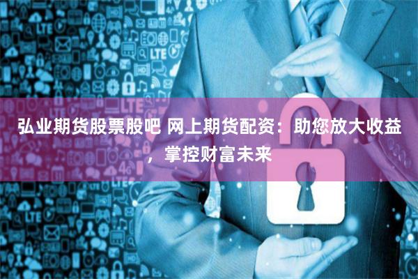 弘业期货股票股吧 网上期货配资：助您放大收益，掌控财富未来