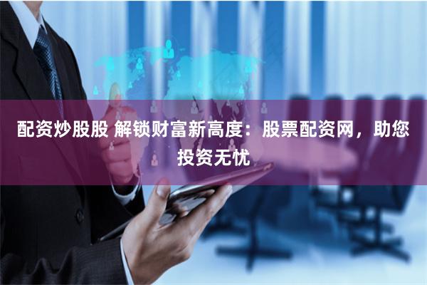 配资炒股股 解锁财富新高度：股票配资网，助您投资无忧
