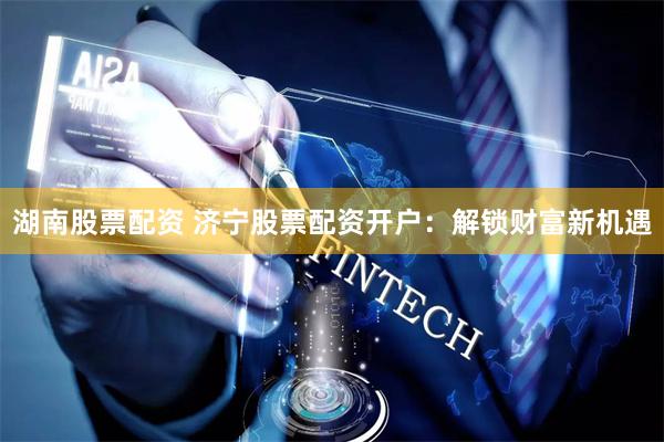湖南股票配资 济宁股票配资开户：解锁财富新机遇