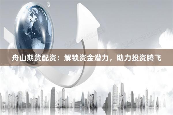 舟山期货配资：解锁资金潜力，助力投资腾飞