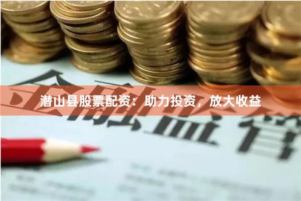 潜山县股票配资：助力投资，放大收益