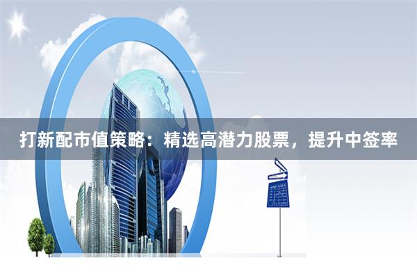 打新配市值策略：精选高潜力股票，提升中签率