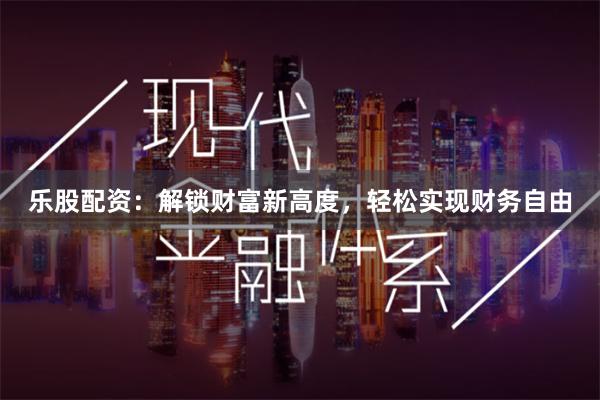 乐股配资：解锁财富新高度，轻松实现财务自由
