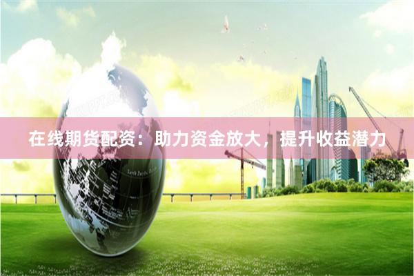 在线期货配资：助力资金放大，提升收益潜力
