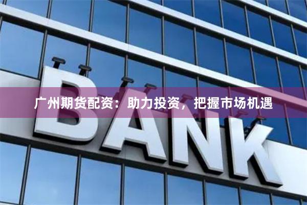 广州期货配资：助力投资，把握市场机遇