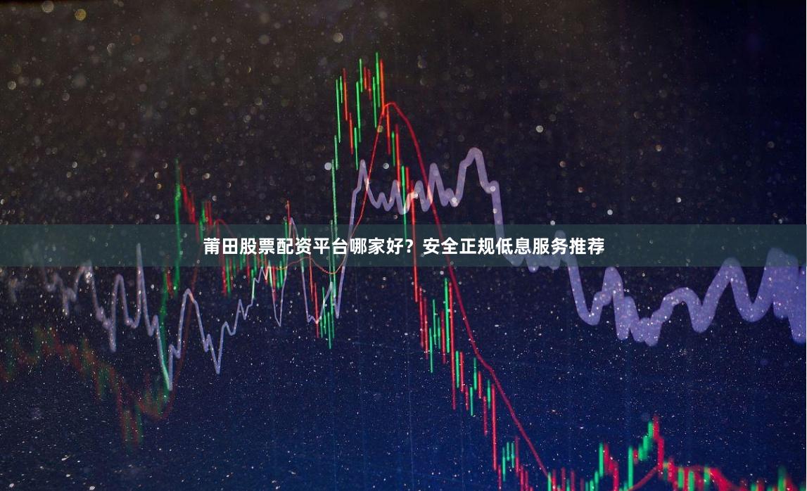 莆田股票配资平台哪家好？安全正规低息服务推荐